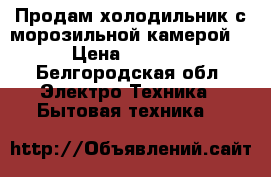 Продам холодильник с морозильной камерой. › Цена ­ 7 000 - Белгородская обл. Электро-Техника » Бытовая техника   